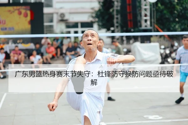 广东男篮热身赛末节失守：杜锋防守换防问题亟待破解